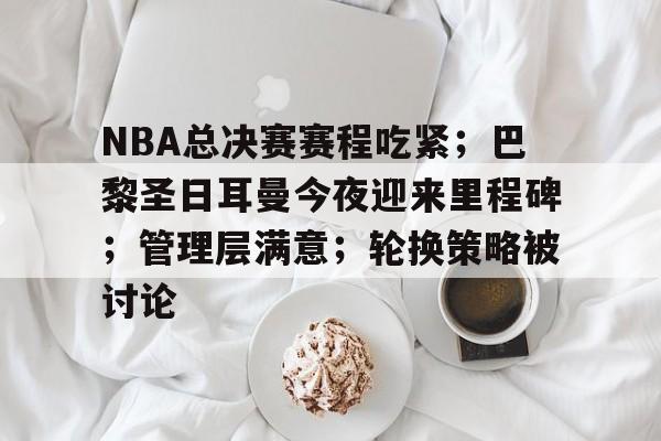 包含NBA总决赛赛程吃紧；巴黎圣日耳曼今夜迎来里程碑；管理层满意；轮换策略被讨论的词条-英雄联盟投注