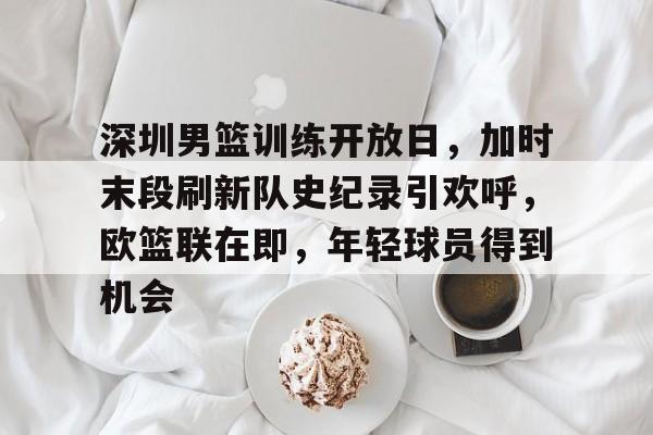 深圳男篮训练开放日，加时末段刷新队史纪录引欢呼，欧篮联在即，年轻球员得到机会的简单介绍-电竞赛事
