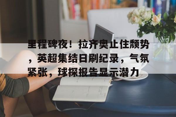 包含里程碑夜！拉齐奥止住颓势，英超集结日刷纪录，气氛紧张，球探报告显示潜力的词条-电竞赛事
