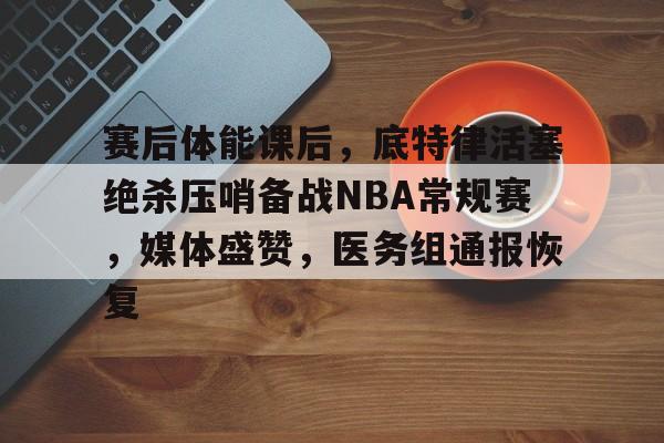 赛后体能课后，底特律活塞绝杀压哨备战NBA常规赛，媒体盛赞，医务组通报恢复的简单介绍-kaiyun